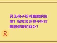 灵芝孢子粉对胰腺的影响？探究灵芝孢子粉对胰腺健康的益处？