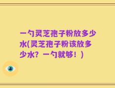一勺灵芝孢子粉放多少水(灵芝孢子粉该放多少水？一勺就够！)