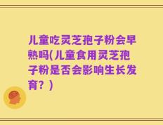 儿童吃灵芝孢子粉会早熟吗(儿童食用灵芝孢子粉是否会影响生长发育？)