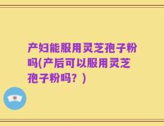 产妇能服用灵芝孢子粉吗(产后可以服用灵芝孢子粉吗？)
