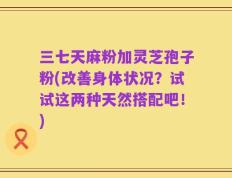 三七天麻粉加灵芝孢子粉(改善身体状况？试试这两种天然搭配吧！)