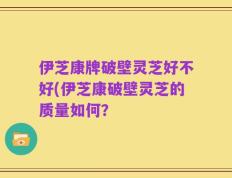伊芝康牌破壁灵芝好不好(伊芝康破壁灵芝的质量如何？