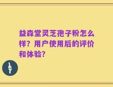 益森堂灵芝孢子粉怎么样？用户使用后的评价和体验？