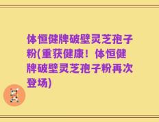 体恒健牌破壁灵芝孢子粉(重获健康！体恒健牌破壁灵芝孢子粉再次登场)