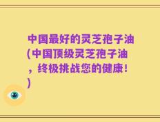 中国最好的灵芝孢子油(中国顶级灵芝孢子油，终极挑战您的健康！)