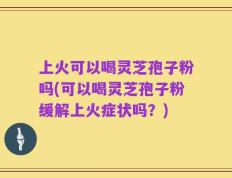 上火可以喝灵芝孢子粉吗(可以喝灵芝孢子粉缓解上火症状吗？)