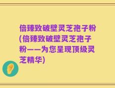倍臻致破壁灵芝孢子粉(倍臻致破壁灵芝孢子粉——为您呈现顶级灵芝精华)