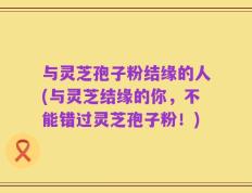 与灵芝孢子粉结缘的人(与灵芝结缘的你，不能错过灵芝孢子粉！)