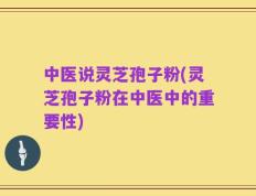 中医说灵芝孢子粉(灵芝孢子粉在中医中的重要性)