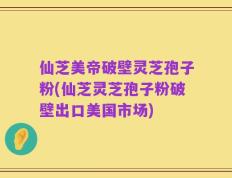 仙芝美帝破壁灵芝孢子粉(仙芝灵芝孢子粉破壁出口美国市场)