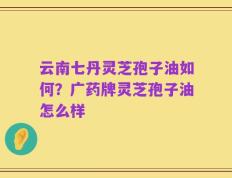 云南七丹灵芝孢子油如何？广药牌灵芝孢子油怎么样