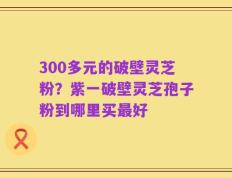 300多元的破壁灵芝粉？紫一破壁灵芝孢子粉到哪里买最好