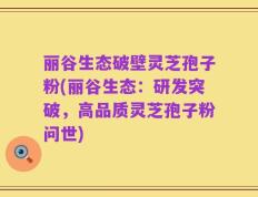 丽谷生态破壁灵芝孢子粉(丽谷生态：研发突破，高品质灵芝孢子粉问世)