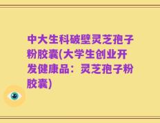 中大生科破壁灵芝孢子粉胶囊(大学生创业开发健康品：灵芝孢子粉胶囊)