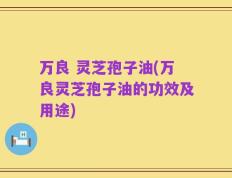 万良 灵芝孢子油(万良灵芝孢子油的功效及用途)