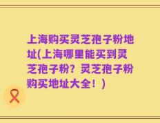 上海购买灵芝孢子粉地址(上海哪里能买到灵芝孢子粉？灵芝孢子粉购买地址大全！)