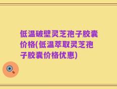 低温破壁灵芝孢子胶囊价格(低温萃取灵芝孢子胶囊价格优惠)