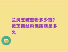 兰灵芝破壁粉多少钱？灵芝菌丝粉保质期是多久