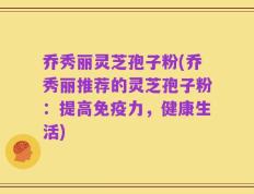 乔秀丽灵芝孢子粉(乔秀丽推荐的灵芝孢子粉：提高免疫力，健康生活)
