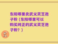 东阳哪里卖武义灵芝孢子粉 (东阳哪里可以购买纯正的武义灵芝孢子粉？)
