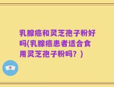 乳腺癌和灵芝孢子粉好吗(乳腺癌患者适合食用灵芝孢子粉吗？)