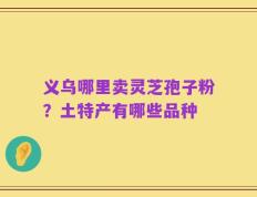 义乌哪里卖灵芝孢子粉？土特产有哪些品种