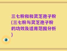 三七粉和和灵芝孢子粉(三七粉与灵芝孢子粉的功效及适用范围分析)