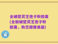全破壁灵芝孢子粉胶囊(全新破壁灵芝孢子粉胶囊，助您健康美丽)