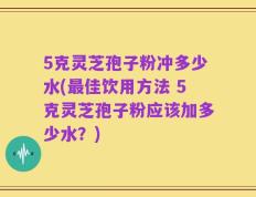 5克灵芝孢子粉冲多少水(最佳饮用方法 5克灵芝孢子粉应该加多少水？)