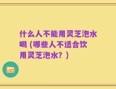 什么人不能用灵芝泡水喝 (哪些人不适合饮用灵芝泡水？)