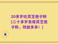 20多岁吃灵芝孢子粉(二十多岁食用灵芝孢子粉，效益多多！)