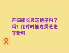 产妇能吃灵芝孢子粉了吗？化疗时能吃灵芝孢子粉吗
