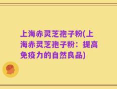 上海赤灵芝孢子粉(上海赤灵芝孢子粉：提高免疫力的自然良品)