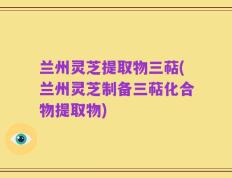 兰州灵芝提取物三萜(兰州灵芝制备三萜化合物提取物)
