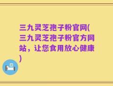 三九灵芝孢子粉官网(三九灵芝孢子粉官方网站，让您食用放心健康)