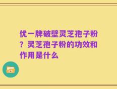 优一牌破壁灵芝孢子粉？灵芝孢子粉的功效和作用是什么