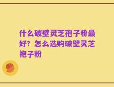 什么破壁灵芝孢子粉最好？怎么选购破壁灵芝袍子粉