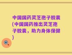 中国国药灵芝孢子胶囊(中国国药推出灵芝孢子胶囊，助力身体保健)