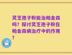 灵芝孢子粉能治帕金森吗？探讨灵芝孢子粉在帕金森病治疗中的作用？