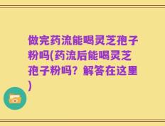 做完药流能喝灵芝孢子粉吗(药流后能喝灵芝孢子粉吗？解答在这里)
