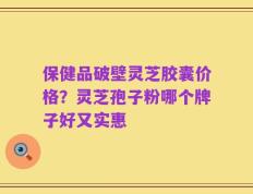 保健品破壁灵芝胶囊价格？灵芝孢子粉哪个牌子好又实惠