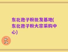 东北孢子粉批发基地(东北孢子粉大宗采购中心)