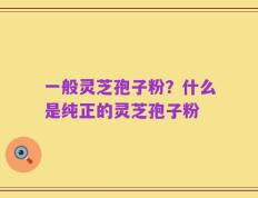 一般灵芝孢子粉？什么是纯正的灵芝孢子粉