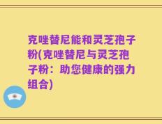 克唑替尼能和灵芝孢子粉(克唑替尼与灵芝孢子粉：助您健康的强力组合)