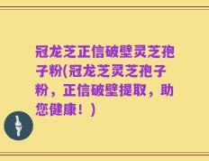 冠龙芝正信破壁灵芝孢子粉(冠龙芝灵芝孢子粉，正信破壁提取，助您健康！)