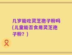 几岁能吃灵芝孢子粉吗(儿童能否食用灵芝孢子粉？)