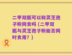 二甲双胍可以和灵芝孢子粉同食吗 (二甲双胍与灵芝孢子粉能否同时食用？)