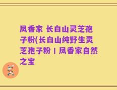 凤香家 长白山灵芝孢子粉(长白山纯野生灵芝孢子粉丨凤香家自然之宝