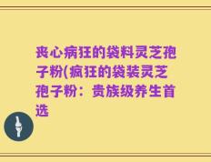 丧心病狂的袋料灵芝孢子粉(疯狂的袋装灵芝孢子粉：贵族级养生首选