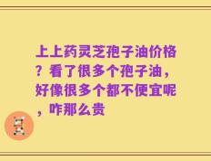 上上药灵芝孢子油价格？看了很多个孢子油，好像很多个都不便宜呢，咋那么贵